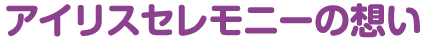 アイリスセレモニーの想い