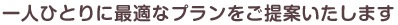 一人ひとりに最適なプランをご提案いたします